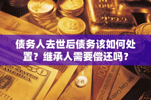 济南债务人去世后债务该如何处置？继承人需要偿还吗？